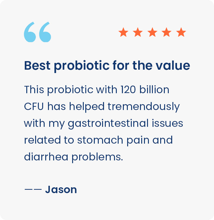 Best probiotic for the value
This probiotic with 120 billionCFU has helped tremendously with my  gastrointestinal issues related to stomach pain and diarrhea problems.